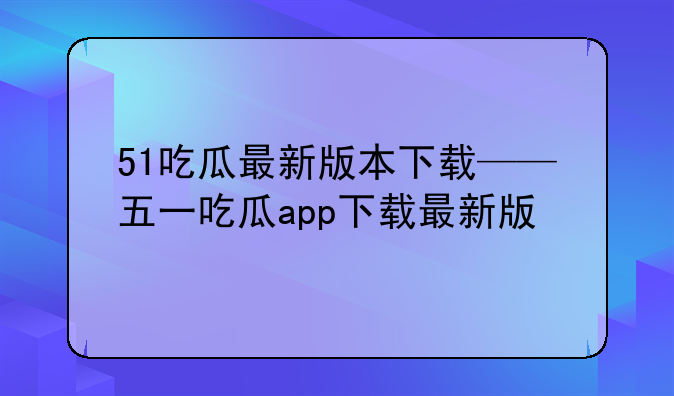 51吃瓜最新版本下载——五一吃瓜app下载最新版