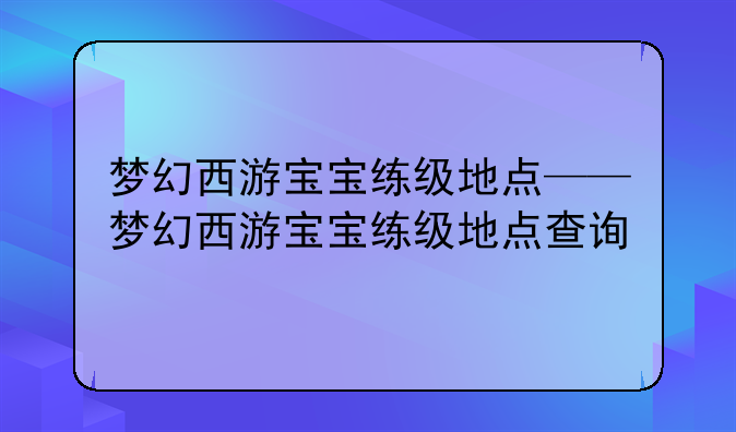 梦幻西游宝宝练级地点——梦幻西游宝宝练级地点查询