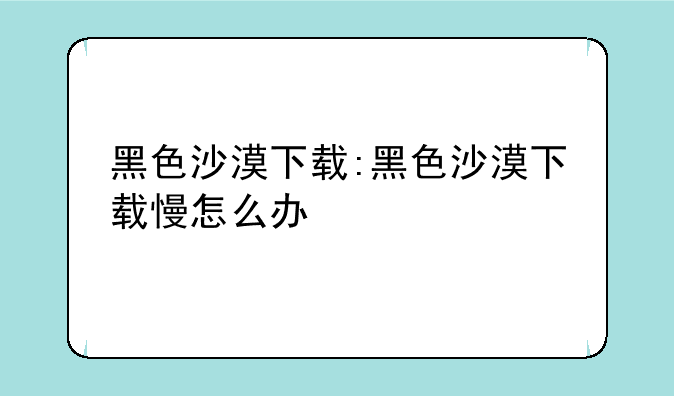黑色沙漠下载:黑色沙漠下载慢怎么办