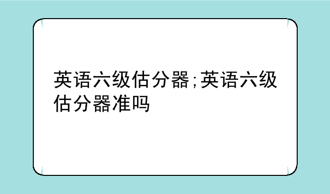 英语六级估分器;英语六级估分器准吗