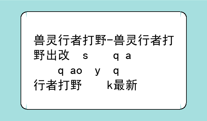 兽灵行者打野-兽灵行者打野出攻击装还是肉装最新